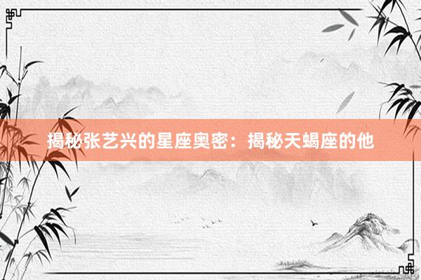 揭秘张艺兴的星座奥密：揭秘天蝎座的他