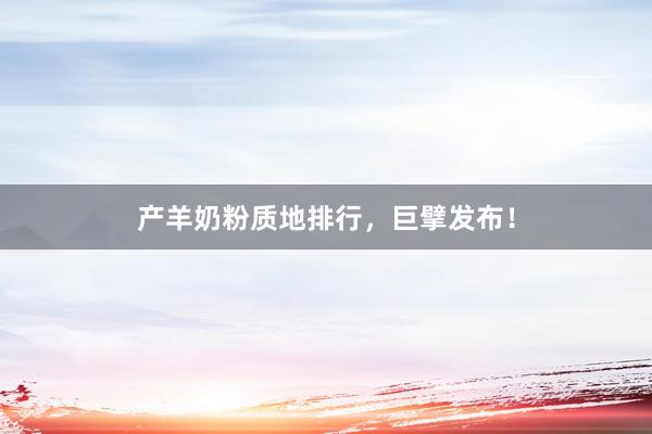 产羊奶粉质地排行，巨擘发布！